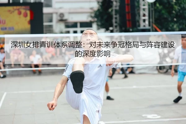 深圳女排青训体系调整：对未来争冠格局与阵容建设的深度影响